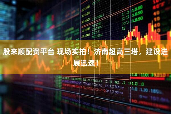股来顺配资平台 现场实拍！济南超高三塔，建设进展迅速！