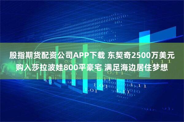 股指期货配资公司APP下载 东契奇2500万美元购入莎拉波娃800平豪宅 满足海边居住梦想