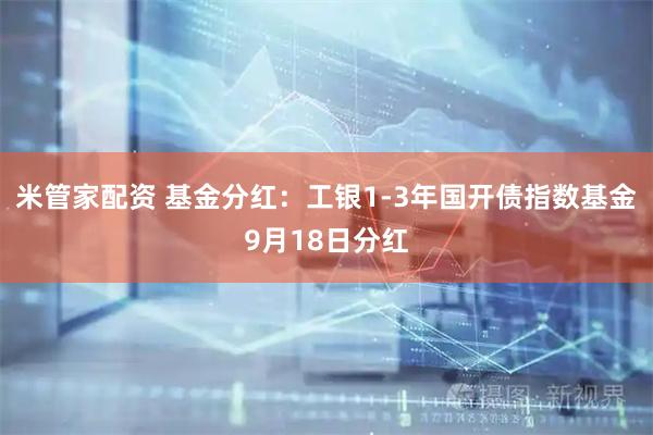 米管家配资 基金分红：工银1-3年国开债指数基金9月18日分红