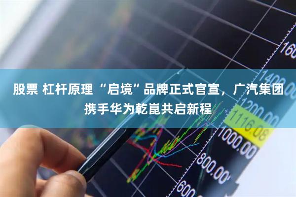 股票 杠杆原理 “启境”品牌正式官宣，广汽集团携手华为乾崑共启新程