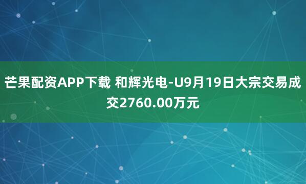 芒果配资APP下载 和辉光电-U9月19日大宗交易成交2760.00万元