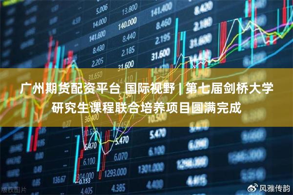 广州期货配资平台 国际视野 | 第七届剑桥大学研究生课程联合培养项目圆满完成