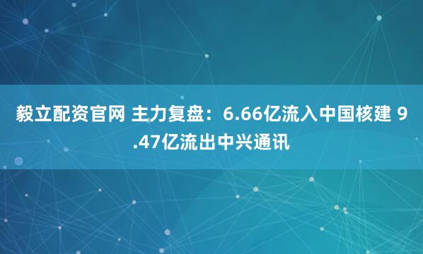 毅立配资官网 主力复盘：6.66亿流入中国核建 9.47亿流出中兴通讯