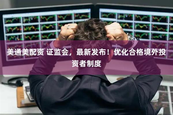 美通美配资 证监会，最新发布！优化合格境外投资者制度