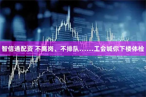 智信通配资 不离岗、不排队……工会喊你下楼体检