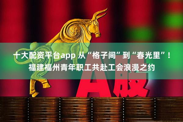 十大配资平台app 从“格子间”到“春光里”！福建福州青年职工共赴工会浪漫之约
