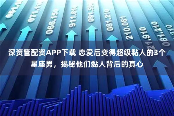 深资管配资APP下载 恋爱后变得超级黏人的3个星座男，揭秘他们黏人背后的真心