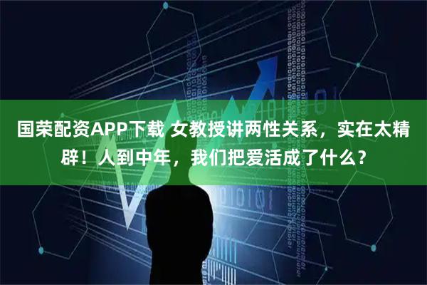 国荣配资APP下载 女教授讲两性关系，实在太精辟！人到中年，我们把爱活成了什么？