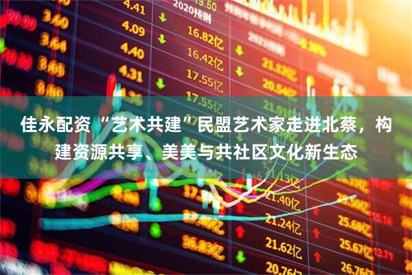 佳永配资 “艺术共建”民盟艺术家走进北蔡，构建资源共享、美美与共社区文化新生态