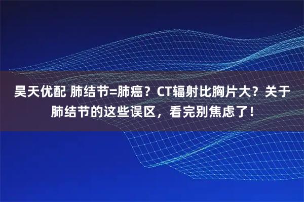 昊天优配 肺结节=肺癌？CT辐射比胸片大？关于肺结节的这些误区，看完别焦虑了！