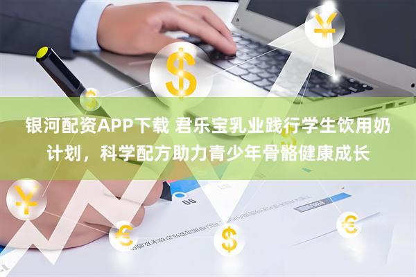 银河配资APP下载 君乐宝乳业践行学生饮用奶计划，科学配方助力青少年骨骼健康成长