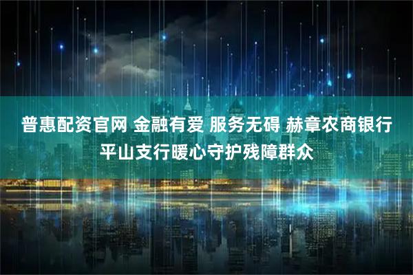 普惠配资官网 金融有爱 服务无碍 赫章农商银行平山支行暖心守护残障群众