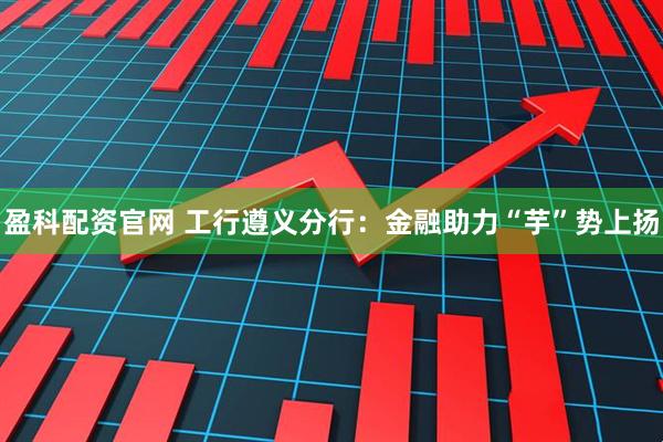 盈科配资官网 工行遵义分行：金融助力“芋”势上扬
