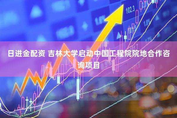 日进金配资 吉林大学启动中国工程院院地合作咨询项目