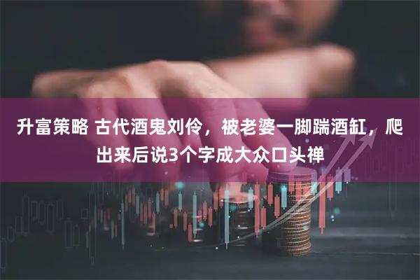 升富策略 古代酒鬼刘伶，被老婆一脚踹酒缸，爬出来后说3个字成大众口头禅