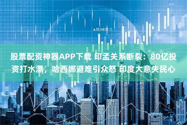股票配资神器APP下载 印孟关系断裂：80亿投资打水漂，哈西娜避难引众怒 印度大意失民心
