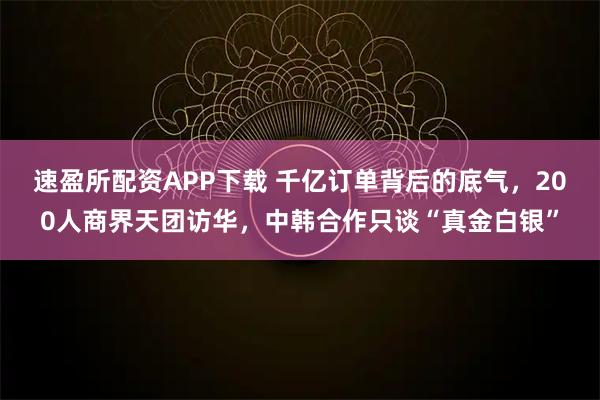 速盈所配资APP下载 千亿订单背后的底气，200人商界天团访华，中韩合作只谈“真金白银”