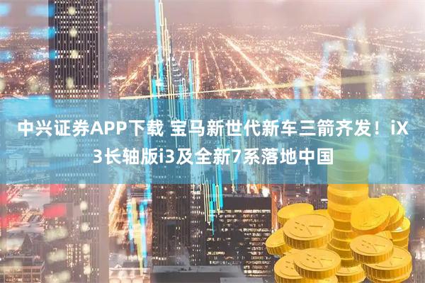 中兴证券APP下载 宝马新世代新车三箭齐发！iX3长轴版i3及全新7系落地中国