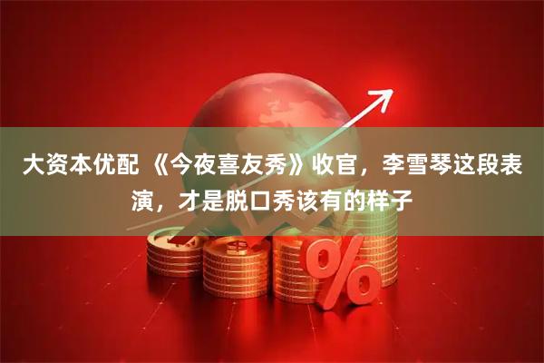 大资本优配 《今夜喜友秀》收官，李雪琴这段表演，才是脱口秀该有的样子