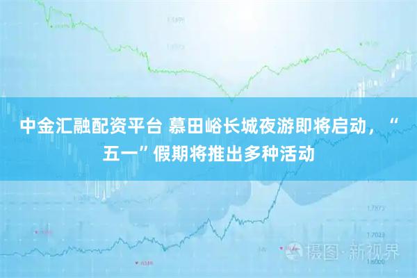 中金汇融配资平台 慕田峪长城夜游即将启动，“五一”假期将推出多种活动