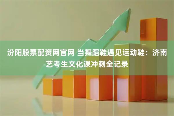 汾阳股票配资网官网 当舞蹈鞋遇见运动鞋：济南艺考生文化课冲刺全记录