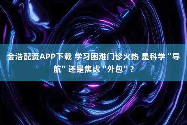 金浩配资APP下载 学习困难门诊火热 是科学“导航”还是焦虑“外包”？