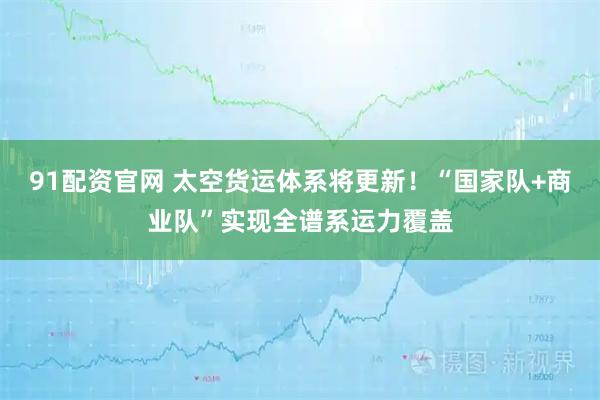 91配资官网 太空货运体系将更新！“国家队+商业队”实现全谱系运力覆盖