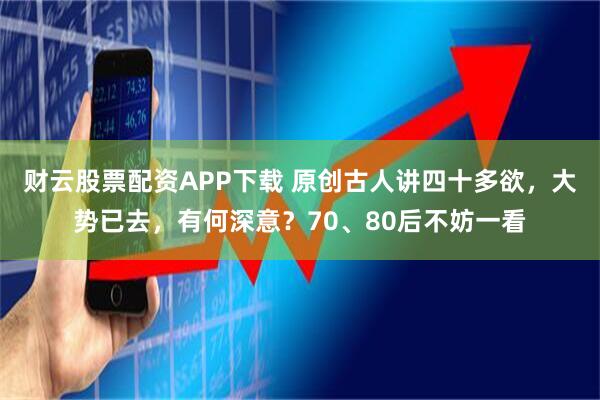 财云股票配资APP下载 原创古人讲四十多欲，大势已去，有何深意？70、80后不妨一看