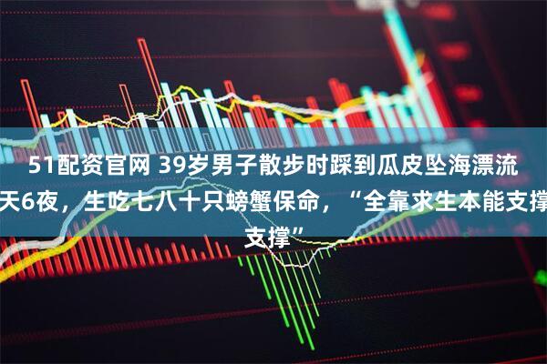 51配资官网 39岁男子散步时踩到瓜皮坠海漂流6天6夜，生吃七八十只螃蟹保命，“全靠求生本能支撑”