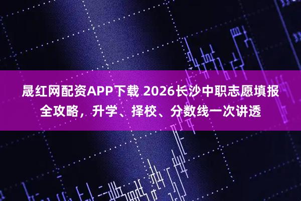 晟红网配资APP下载 2026长沙中职志愿填报全攻略，升学、择校、分数线一次讲透