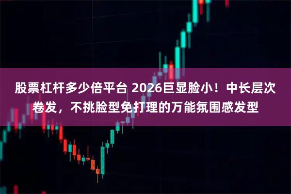 股票杠杆多少倍平台 2026巨显脸小!中长层次卷发,不挑脸型免打理的万能氛围感发型