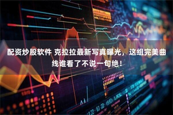 配资炒股软件 克拉拉最新写真曝光,这组完美曲线谁看了不说一句绝!