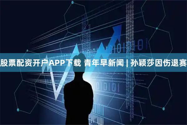 股票配资开户APP下载 青年早新闻 | 孙颖莎因伤退赛